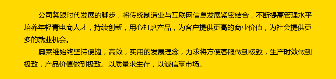 公司紧跟时代发展的脚步，将传统制造业与互联网信息发展紧密结合，不断提高管理水平，培养年轻电商人才，持续创新，用心打磨产品，为客户提供更高的商业价值，为社会提供更多的就业机会。奥莱维始终坚持便捷、高效、实用的发展理念，力求将方便客户做到极致，生产时效做到极致，产品价值做到极致。以质量求生存，以诚信赢市场。